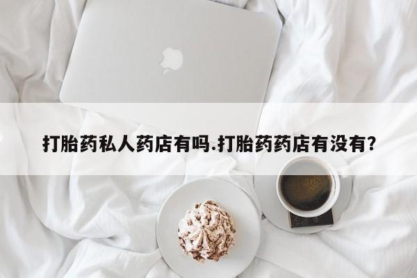 流产药微信购买联系方式打胎药私人药店有吗.打胎药药店有没有？