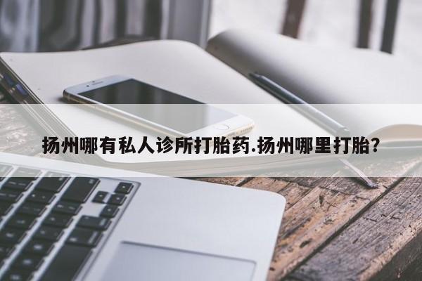 流产药微信购买联系方式扬州哪有私人诊所打胎药.扬州哪里打胎？