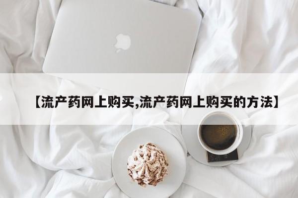 流产药微信购买联系方式【流产药网上购买,流产药网上购买的方法】