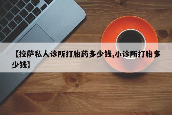 流产药微信购买联系方式【拉萨私人诊所打胎药多少钱,小诊所打胎多少钱】
